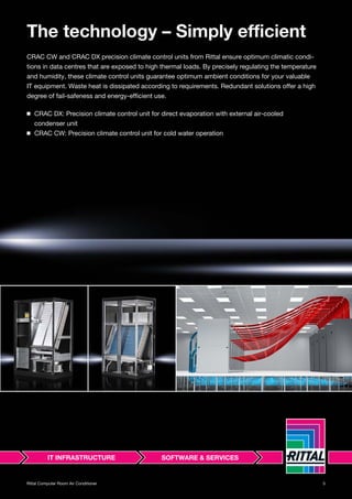 5Rittal Computer Room Air Conditioner
The technology – Simply efficient
CRAC CW and CRAC DX precision climate control units from Rittal ensure optimum climatic condi-
tions in data centres that are exposed to high thermal loads. By precisely regulating the temperature
and humidity, these climate control units guarantee optimum ambient conditions for your valuable
IT equipment. Waste heat is dissipated according to requirements. Redundant solutions offer a high
degree of fail-safeness and energy-efficient use.
◾ CRAC DX: Precision climate control unit for direct evaporation with external air-cooled
condenser unit
◾ CRAC CW: Precision climate control unit for cold water operation
 