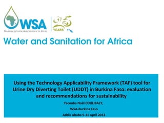 Using the Technology Applicability Framework (TAF) tool for
Urine Dry Diverting Toilet (UDDT) in Burkina Faso: evaluation
          and recommendations for sustainability
                      Yacouba Noël COULIBALY,
                         WSA-Burkina Faso
                     Addis Ababa 9-11 April 2013
 