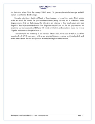 kaplangmat.com | 1-800-KAP-TEST | blog.kaplangmat.com Page 13
At the school where 720 is the average GMAT score, 750 gives a substantial advantage, and 690
suffers a substantial disadvantage.
It’s not a coincidence that the ±30 rule of thumb appears over and over again. Thirty points
starts to move the needle for your competitiveness partly because it’s a substantial score
improvement. And for that reason, the rule gives an estimate of how much your score can
improve. Any improvement of more than 30 points is significant. As the test prep experts, we
routinely see improvements of 100 and 150 points on the test, and sometimes more, but even a
30 point increase is nothing to sneeze at.
This completes our summary of the test as a whole. Next, we’ll look at the GMAT at the
question level. We’ll come away with a few practical takeaways, some myths debunked, and
some details about the test that you will be happy to forget in a few months.
 