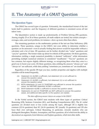 kaplangmat.com | 1-800-KAP-TEST | blog.kaplangmat.com Page 14
II. The Anatomy of a GMAT Question
The Question Types
The GMAT has several types of question. Fortunately, the standardized format of the test
lends itself to patterns—and the frequency of different questions is consistent across all test
takers' tests.
The Quantitative section is made up predominantly of Problem Solving (PS) questions.
Among roughly 23 or 24 of these questions, all math subjects are tested, but certain concepts—
averages, rates, and word problems, for instance—show up more often than others.
The remaining questions on the mathematics portion of the test are Data Sufficiency (DS)
questions. These questions, unique to the GMAT, test your ability to determine whether a
question can be answered—even if actually finding that answer would be impossible without a
calculator and a lot of time. DS questions can be further divided into “value” questions and
“yes/no” questions. The former make up about two-thirds of DS questions. On those questions,
information yielding a single numerical possibility is deemed “sufficient,” while information
permitting multiple numerical solutions is considered “insufficient.” “Yes/no” questions are
less common, but require slightly different strategy, so recognizing them when they arise is a
good way to boost your score. On these questions, data yielding the answers “always yes” and
“always no” are sufficient, while data yielding “sometimes yes, sometimes no” are insufficient.
Regardless of the specific DS type you face, number properties and algebra with multiple
variables will be tested frequently.
The data sufficiency answer choices are unique to the GMAT
In the Verbal section, the GMAT tests students with three types of questions: Critical
Reasoning (CR), Sentence Correction (SC), and Reading Comprehension (RC). The 41 verbal
questions are divided more or less evenly among the types, although CR is slightly less
common (12-14 questions) than SC (14-16 questions). RC (usually 14 questions) and CR also
have their own sub-types. Critical Reasoning, in particular, rewards students who can
distinguish Strengthen, Weaken, Assumption, and Flaw questions, all of which test the ability to
deconstruct an argument, from Inference and Explain questions, which test other skills.
 