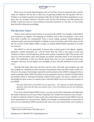 kaplangmat.com | 1-800-KAP-TEST | blog.kaplangmat.com Page 15
Don't worry too much about keeping count on Test Day. If you've prepared well, you'll be
ready for whatever the test has to offer you, so guessing whether the last question will be a
Weaken or an Explain question isn't going to help. But do think about these proportions as you
prep. Say, for example, Sentence Correction and Yes/No DS questions are both giving you
trouble. You'll face twice as many Sentence Correction questions on Test Day, so your study
time should be allocated accordingly.
The Question Topics
There is some stuff you need to know to succeed on the GMAT. For example, on the GMAT
you’re going to see algebra—the language of variables, such as the ever-popular x and y, and
how those variables are manipulated. Even a recent college graduate double-majoring in
advanced math and advanced English is unlikely to start out familiar with all the topics on the
test. So a review of the subject matter, or topic, or content, behind GMAT questions is in order
for everyone.
The GMAT is a test for generalists. A person who is pretty good at all subjects—algebra,
geometry, number properties, etc.—will do better than one who is very good at some and
mediocre at others, even though they got the same number of questions right. This can be a real
issue for some test takers, since most people are usually noticeably better at one area than the
other. The implication is that you should spend more time on your weaknesses than your
strengths. However, do not neglect your strengths, as they will still contribute to your overall
score.
Dealing with topics they may not have seen for years will freak some students out, and
they prepare by cramming as many formulas and grammar rules into their heads as they can.
However, the scope of knowledge required by and rewarded on the GMAT is designed to be as
small as possible. Many GMAT test takers at some point have faced or will face Certified Public
Accountant (CPA) or Chartered Financial Analyst (CFA) exams. You have to absorb a lot of
knowledge for those exams. In contrast, here’s what the GMAC has to say about the content on
the GMAT:
The math skills tested on the GMAT test are quite basic… The difficulty of GMAT Quantitative
questions stems from the logic and analysis used to solve the problems and not the underlying
math skills.14
If you have already begun GMAT review, you may recoil at this explanation and object that
the math on the test is not so easy. What’s important isn’t whether the content is easy or hard—
it’s that it’s relatively limited. In other words, the content that you learn for the GMAT is just an
entry requirement, not a success factor. Algebra, for example, is something that you learn just so
that you can understand GMAT questions and work your way around them; you’re going to
14
Official Guide to GMAT Review, 12th edition, pg. 15.
 