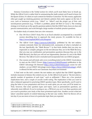 kaplangmat.com | 1-800-KAP-TEST | blog.kaplangmat.com Page 17
Sentence Correction is the Verbal section for which you’ll most likely have to brush up.
While the Official Guide is rather brief in summarizing the math content you’ll need to know for
the Quant section, it’s silent on such content for Sentence Correction. For this reason, applicants
often get caught up studying grammar and rhetoric patterns that rarely appear on the test, if
ever, such as homonym errors (e.g., “effect” vs. “affect”) and the proper use of first- and
second-person pronouns (e.g., “if there’s a problem, please tell Rob or I [sic].”). The winning
strategy is to brush up on the specific grammar patterns that the GMAT tests, focus on clear and
precise communication, and work through a large number of realistic practice questions.
For further study of content, here are a few resources:
Our 100 Hours GMAT Study Plan is an Excel schedule accompanied by a recorded
session describing how to approach the study process. It’s available for free at
http://www.kaplanGMAT.com/blueprint.
The Official Guide (http://amzn.to/GMATOG), published by the test makers,
contains extremely brief, but information-rich, summaries of what is included on
the test. Specifically, the “Math Review”15 in that book clarifies that you may see
trapezoids or complex polygons on the test (because they are in the Math Review);
that you may see combination and permutation questions (because they are in the
Math Review); but that you will not see trigonometry (because it’s not in the Math
Review). The Official Guide is included and incorporated into our GMAT program.
Our courses and self-study aids cover everything tested on the GMAT. Good places
to start are the GMAT Premier (http://amzn.to/GMATPremier) publication or the
GMAT Advantage On Demand (http://bit.ly/GMATOnDemand) course for self-
studiers—or our GMAT Advantage course (http://bit.ly/GMATAdvantage), which
is offered On Site and in our Classroom Anywhere environment.
A final note on the test’s content: the test makers are explicit that the GMAT algorithm
includes measures to balance the content you see. As the Official Guide puts it, “the test selects a
specific number of questions of each type,” such as arithmetic.16 There are a few practical
implications here, and a couple of caveats worth noting. The implication is that you want to
take a balanced approach to practicing GMAT question types. More specifically, you’ll want to
plug the holes in your preparation and focus on weak spots you are sure you’ll be tested on.
Note, however, that some question types and topics, such as permutations questions, are
inherently more difficult. If you’re scoring at, say, a 550 level, you won’t see these questions and
you want to prioritize your study of the more prominent topics first. Another caveat is that test
takers’ anecdotal reports of content balancing on the test vary widely. Don’t be thrown off on
test day if you see more or fewer of a particular topic than you expected.
15
Official Guide to GMAT Review, 12th edition, pg. 106.
16
Official Guide to GMAT Review, 12th edition, pg. 8.
 