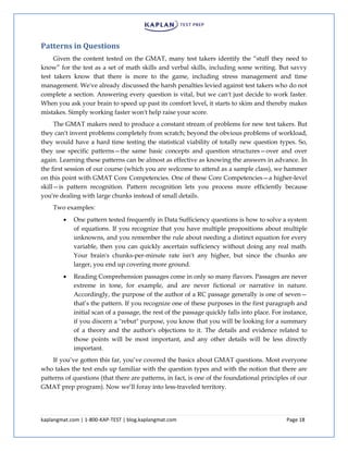 kaplangmat.com | 1-800-KAP-TEST | blog.kaplangmat.com Page 18
Patterns in Questions
Given the content tested on the GMAT, many test takers identify the “stuff they need to
know” for the test as a set of math skills and verbal skills, including some writing. But savvy
test takers know that there is more to the game, including stress management and time
management. We've already discussed the harsh penalties levied against test takers who do not
complete a section. Answering every question is vital, but we can't just decide to work faster.
When you ask your brain to speed up past its comfort level, it starts to skim and thereby makes
mistakes. Simply working faster won't help raise your score.
The GMAT makers need to produce a constant stream of problems for new test takers. But
they can't invent problems completely from scratch; beyond the obvious problems of workload,
they would have a hard time testing the statistical viability of totally new question types. So,
they use specific patterns—the same basic concepts and question structures—over and over
again. Learning these patterns can be almost as effective as knowing the answers in advance. In
the first session of our course (which you are welcome to attend as a sample class), we hammer
on this point with GMAT Core Competencies. One of these Core Competencies—a higher-level
skill—is pattern recognition. Pattern recognition lets you process more efficiently because
you're dealing with large chunks instead of small details.
Two examples:
One pattern tested frequently in Data Sufficiency questions is how to solve a system
of equations. If you recognize that you have multiple propositions about multiple
unknowns, and you remember the rule about needing a distinct equation for every
variable, then you can quickly ascertain sufficiency without doing any real math.
Your brain's chunks-per-minute rate isn't any higher, but since the chunks are
larger, you end up covering more ground.
Reading Comprehension passages come in only so many flavors. Passages are never
extreme in tone, for example, and are never fictional or narrative in nature.
Accordingly, the purpose of the author of a RC passage generally is one of seven—
that’s the pattern. If you recognize one of these purposes in the first paragraph and
initial scan of a passage, the rest of the passage quickly falls into place. For instance,
if you discern a "rebut" purpose, you know that you will be looking for a summary
of a theory and the author's objections to it. The details and evidence related to
those points will be most important, and any other details will be less directly
important.
If you’ve gotten this far, you’ve covered the basics about GMAT questions. Most everyone
who takes the test ends up familiar with the question types and with the notion that there are
patterns of questions (that there are patterns, in fact, is one of the foundational principles of our
GMAT prep program). Now we’ll foray into less-traveled territory.
 