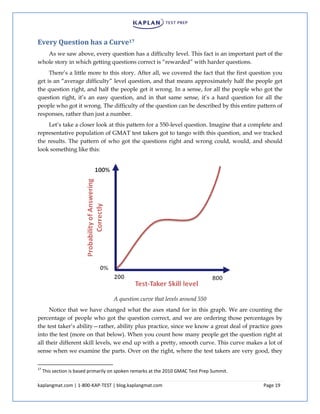 kaplangmat.com | 1-800-KAP-TEST | blog.kaplangmat.com Page 19
Every Question has a Curve17
As we saw above, every question has a difficulty level. This fact is an important part of the
whole story in which getting questions correct is “rewarded” with harder questions.
There’s a little more to this story. After all, we covered the fact that the first question you
get is an “average difficulty” level question, and that means approximately half the people get
the question right, and half the people get it wrong. In a sense, for all the people who got the
question right, it’s an easy question, and in that same sense, it’s a hard question for all the
people who got it wrong. The difficulty of the question can be described by this entire pattern of
responses, rather than just a number.
Let’s take a closer look at this pattern for a 550-level question. Imagine that a complete and
representative population of GMAT test takers got to tango with this question, and we tracked
the results. The pattern of who got the questions right and wrong could, would, and should
look something like this:
A question curve that levels around 550
Notice that we have changed what the axes stand for in this graph. We are counting the
percentage of people who got the question correct, and we are ordering those percentages by
the test taker’s ability—rather, ability plus practice, since we know a great deal of practice goes
into the test (more on that below). When you count how many people get the question right at
all their different skill levels, we end up with a pretty, smooth curve. This curve makes a lot of
sense when we examine the parts. Over on the right, where the test takers are very good, they
17
This section is based primarily on spoken remarks at the 2010 GMAC Test Prep Summit.
 