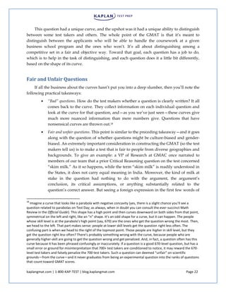 kaplangmat.com | 1-800-KAP-TEST | blog.kaplangmat.com Page 22
This question had a unique curve, and the upshot was it had a unique ability to distinguish
between some test takers and others. The whole point of the GMAT is that it’s meant to
distinguish between the applicants who will be able to handle the coursework at a given
business school program and the ones who won’t. It’s all about distinguishing among a
competitive set in a fair and objective way. Toward that goal, each question has a job to do,
which is to help in the task of distinguishing, and each question does it a little bit differently,
based on the shape of its curve.
Fair and Unfair Questions
If all the business about the curves hasn’t put you into a deep slumber, then you’ll note the
following practical takeaways:
“Bad” questions. How do the test makers whether a question is clearly written? It all
comes back to the curve. They collect information on each individual question and
look at the curve for that question, and—as you we’ve just seen—these curves give
much more nuanced information than mere numbers give. Questions that have
nonsensical curves are thrown out.18
Fair and unfair questions. This point is similar to the preceding takeaway—and it goes
along with the question of whether questions might be culture-biased and gender-
biased. An extremely important consideration in constructing the GMAT (so the test
makers tell us) is to make a test that is fair to people from diverse geographies and
backgrounds. To give an example: a VP of Research at GMAC once narrated to
members of our team that a prior Critical Reasoning question on the test concerned
“skim milk.” As it so happens, while the term “skim milk” is readily understood in
the States, it does not carry equal meaning in India. Moreover, the kind of milk at
stake in the question had nothing to do with the argument, the argument’s
conclusion, its critical assumptions, or anything substantially related to the
question’s correct answer. But seeing a foreign expression in the first few words of
18
Imagine a curve that looks like a parabola with negative concavity (yes, there is a slight chance you’ll see a
question related to parabolas on Test Day; as always, when in doubt you can consult the ever-succinct Math
Review in the Official Guide). This shape has a high point and then curves downward on both sides from that point,
symmetrical on the left and right, like an “n” shape. It’s an odd shape for a curve, but it can happen. The people
whose skill level is at the parabola’s high point (say, 670) are the ones who get the question wrong the most. Then,
we head to the left. That part makes sense: people at lower skill levels get the question right less often. The
confusing part is when we head to the right of the topmost point. Those people are higher in skill level, but they
get the question right less often? There’s probably something wrong with the curve, because people who are
generally higher-skill are going to get the question wrong and get penalized. And, in fact, a question often has this
curve because it has been phrased confusingly or inaccurately. If a question is a good 670-level question, but has a
small error or ground for misinterpretation that 700+ test takers are conditioned to notice, it may reward the 670-
level test takers and falsely penalize the 700 test takers. Such a question can deemed “unfair” on scientific
grounds—from the curve—and it never graduates from being an experimental question into the ranks of questions
that count toward GMAT scores.
 