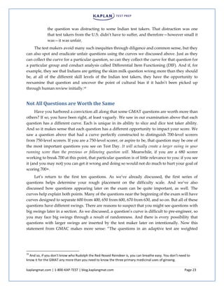 kaplangmat.com | 1-800-KAP-TEST | blog.kaplangmat.com Page 23
the question was distracting to some Indian test takers. That distraction was one
that test takers from the U.S. didn’t have to suffer, and therefore—however small it
was—it was unfair.
The test makers avoid many such inequities through diligence and common sense, but they
can also spot and eradicate unfair questions using the curves we discussed above. Just as they
can collect the curve for a particular question, so can they collect the curve for that question for
a particular group and conduct analysis called Differential Item Functioning (DIF). And if, for
example, they see that Indians are getting the skim milk question wrong more than they should
be, at all of the different skill levels of the Indian test takers, they have the opportunity to
reexamine that question and uncover the point of cultural bias if it hadn’t been picked up
through human review initially.19
Not All Questions are Worth the Same
Have you harbored a conviction all along that some GMAT questions are worth more than
others? If so, you have been right, at least vaguely. We saw in our examination above that each
question has a different curve. Each is unique in its ability to slice and dice test taker ability.
And so it makes sense that each question has a different opportunity to impact your score. We
saw a question above that had a curve perfectly constructed to distinguish 700-level scorers
from 750-level scorers. If you are a 750-level scorer, or aspire to be, that question may be one of
the most important questions you see on Test Day. It will actually create a larger swing in your
running score than the previous or following question will. Meanwhile, if you are a 680 scorer
working to break 700 at this point, that particular question is of little relevance to you: if you see
it (and you may not) you can get it wrong and doing so would not do much to hurt your goal of
scoring 700+.
Let’s return to the first ten questions. As we’ve already discussed, the first series of
questions helps determine your rough placement on the difficulty scale. And we’ve also
discussed how questions appearing later on the exam can be quite important, as well. The
curves help explain both points. Many of the questions near the beginning of the exam will have
curves designed to separate 600 from 400, 650 from 600, 670 from 630, and so on. But all of these
questions have different swings. There are reasons to suspect that you might see questions with
big swings later in a section. As we discussed, a question’s curve is difficult to pre-engineer, so
you may face big swings through a result of randomness. And there is every possibility that
questions with larger swings are inserted by the test maker later on intentionally. Now this
statement from GMAC makes more sense: “The questions in an adaptive test are weighted
19
And so, if you don’t know who Rudolph the Red-Nosed Reindeer is, you can breathe easy. You don’t need to
know it for the GMAT any more than you need to know the three primary medicinal uses of ginseng.
 