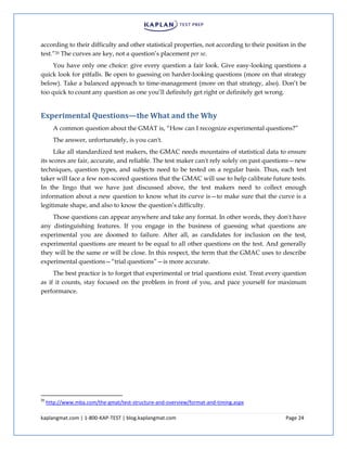 kaplangmat.com | 1-800-KAP-TEST | blog.kaplangmat.com Page 24
according to their difficulty and other statistical properties, not according to their position in the
test.”20 The curves are key, not a question’s placement per se.
You have only one choice: give every question a fair look. Give easy-looking questions a
quick look for pitfalls. Be open to guessing on harder-looking questions (more on that strategy
below). Take a balanced approach to time-management (more on that strategy, also). Don’t be
too quick to count any question as one you’ll definitely get right or definitely get wrong.
Experimental Questions—the What and the Why
A common question about the GMAT is, “How can I recognize experimental questions?”
The answer, unfortunately, is you can't.
Like all standardized test makers, the GMAC needs mountains of statistical data to ensure
its scores are fair, accurate, and reliable. The test maker can't rely solely on past questions—new
techniques, question types, and subjects need to be tested on a regular basis. Thus, each test
taker will face a few non-scored questions that the GMAC will use to help calibrate future tests.
In the lingo that we have just discussed above, the test makers need to collect enough
information about a new question to know what its curve is—to make sure that the curve is a
legitimate shape, and also to know the question’s difficulty.
Those questions can appear anywhere and take any format. In other words, they don't have
any distinguishing features. If you engage in the business of guessing what questions are
experimental you are doomed to failure. After all, as candidates for inclusion on the test,
experimental questions are meant to be equal to all other questions on the test. And generally
they will be the same or will be close. In this respect, the term that the GMAC uses to describe
experimental questions—“trial questions”—is more accurate.
The best practice is to forget that experimental or trial questions exist. Treat every question
as if it counts, stay focused on the problem in front of you, and pace yourself for maximum
performance.
20
http://www.mba.com/the-gmat/test-structure-and-overview/format-and-timing.aspx
 
