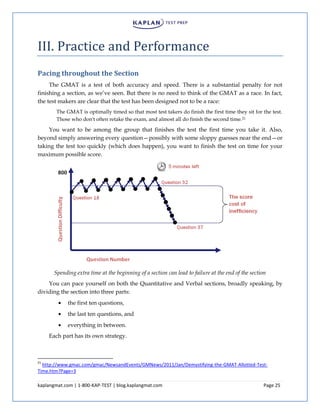 kaplangmat.com | 1-800-KAP-TEST | blog.kaplangmat.com Page 25
III. Practice and Performance
Pacing throughout the Section
The GMAT is a test of both accuracy and speed. There is a substantial penalty for not
finishing a section, as we’ve seen. But there is no need to think of the GMAT as a race. In fact,
the test makers are clear that the test has been designed not to be a race:
The GMAT is optimally timed so that most test takers do finish the first time they sit for the test.
Those who don't often retake the exam, and almost all do finish the second time.21
You want to be among the group that finishes the test the first time you take it. Also,
beyond simply answering every question—possibly with some sloppy guesses near the end—or
taking the test too quickly (which does happen), you want to finish the test on time for your
maximum possible score.
Spending extra time at the beginning of a section can lead to failure at the end of the section
You can pace yourself on both the Quantitative and Verbal sections, broadly speaking, by
dividing the section into three parts:
the first ten questions,
the last ten questions, and
everything in between.
Each part has its own strategy.
21
http://www.gmac.com/gmac/NewsandEvents/GMNews/2011/Jan/Demystifying-the-GMAT-Allotted-Test-
Time.htm?Page=3
 