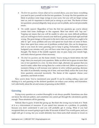 kaplangmat.com | 1-800-KAP-TEST | blog.kaplangmat.com Page 26
The first ten questions. Given what we’ve covered above, you now know everything
you need to pace yourself on the first ten questions. To recap: the first questions are
likely to produce some large swings in your score, but you will see larger swings
later on, and it’s important to finish just as strong as you start. The theme of these
ten questions: proceed diligently, keep an eye out for pitfalls, and avoid preventable
errors.
The middle segment. Regardless of how the first ten questions go, you’re almost
certain find some challenges in this segment. Most test takers will “top out.”
Topping out means that you will be unable to solve any more difficult problems
and you will begin to hover around your skill level, getting about half right and half
wrong. The great danger at this point in the test is that you will feel you ought to be
able to “get” every problem and you will spend too much time on some of them.
Since time spent here comes out of problems worked later, this can be dangerous,
and so you must do some guessing, just to keep it going. Fortunately, if you’ve
budgeted your minutes well, you will have some time to give your guesses a little
thought. The theme of the middle segment: stay on pace, keep your morale high,
and make shrewd guesses where necessary.
The final ten questions are the home stretch. You’re trying to finish before the bell
rings. Here you must pick your questions. Make an effort not to guess on more than
one or two questions in a row. As time draws nigh, alternate any guesses that you
need to make, rather than saving them for a series at the end. (More on guesses in a
moment.) Doing so will increase your options to solve without guessing, decrease
the odds of accidentally running out of time, and most likely reduce the score drop
from questions answered incorrectly. The theme of this segment: choose your
questions, and finish on time.
Now you’re done. You’ve maximized your payoff. It can be exciting setting a pace and
sticking to it, and guessing on the stickiest questions can reduce your anxiety and frustration.
Let’s talk briefly about the art and science of guessing on the GMAT.
Guessing
Trying every question on a section thoroughly is not always possible. Sometimes one does
not know the relevant pattern, and sometimes one cannot get through the calculations quickly
enough. These situations call for guessing.
Nobody likes to guess. It feels like giving up. But that's the wrong way to look at it. Think
of it as a reinvestment of resources. If you spend four minutes on a problem, it's probably
because you don't understand it and you will probably get it wrong. What if you had
recognized that you weren't going to get it after 30 seconds of effort? You would guess, and you
might still get it wrong, but you would definitely have three-and-a-half minutes to invest on
 