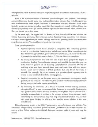 kaplangmat.com | 1-800-KAP-TEST | blog.kaplangmat.com Page 27
other problems. With that much time, you might have gotten two or three more correct. That’s a
net gain.
What is the maximum amount of time that you should spend on a problem? The average
amount of time you should spend on a math problem is two minutes. You probably spend less
than two minutes on some, so you can afford to spend more than two on some. As an upper
limit, let us say you should spend no more than three minutes on a math problem. If you can
tell that you probably won't get a math problem right within three minutes when you look at it,
then you should guess right away.
By the same logic, the upper limit on Sentence Corrections should be two minutes, on
Critical Reasoning problems, three minutes and on Reading Comp questions, two minutes.
Once you hit the upper limit you should strongly lean toward guessing, unless you are seconds
away from an answer. You must know when to cut your losses.
Some guessing strategies:
By Data Sufficiency answer choices. Attempt to categorize a data sufficiency question
as rich or poor in data. Does the stem include much data? How promising do the
data statements appear? Then guess within answer choices A, B, and D for the data-
rich questions, and within answer choices C, E for the data-poor questions.
By Reading Comprehension tone and main idea. If you have gauged the degree of
opinion in a Reading Comprehension passage, and possibly the main idea, you can
make fair-odds guesses on all Reading Comprehension questions. Do this by
matching what you have learned about tone and main idea with the answer
choices—even answer choices in Detail questions that you do not have time to
research. For example, the correct answer to a question about a passage that is
neutral in tone is unlikely to reflect a strong opinion.
By pattern recognition. As we discussed above, you can attempt to compare a tough
question, or one you don’t have time for, to a question you have seen at your leisure
during practice, and make a guess accordingly.
By eliminating the impossible. On a tricky or rushed Problem Solving question,
attempt to identify at least one answer choice that must be impossible. For example,
on a question about speed, distance and time, you might be able to calculate that a
particular answer choice is not fast or far enough, without doing the exact math.
Eliminating one answer choice may even help you eliminate another one, and may
also guide your thinking in which of the possible answer choices is the most
probable one.
Think of guessing as part of the GMAT game, not as any reflection on your abilities. You
absolutely, unequivocally can make guesses on both Quantitative and Verbal sections and
emerge with a 760 or higher on the GMAT. Embrace guessing, make it yours, and reap the
results.
 