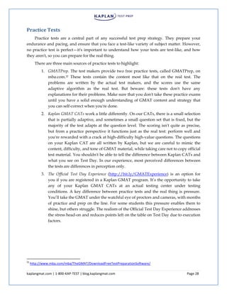 kaplangmat.com | 1-800-KAP-TEST | blog.kaplangmat.com Page 28
Practice Tests
Practice tests are a central part of any successful test prep strategy. They prepare your
endurance and pacing, and ensure that you face a test-like variety of subject matter. However,
no practice test is perfect—it's important to understand how your tests are test-like, and how
they aren't, so you can prepare for the real thing.
There are three main sources of practice tests to highlight:
1. GMATPrep. The test makers provide two free practice tests, called GMATPrep, on
mba.com.22 These tests contain the content most like that on the real test. The
problems are written by the actual test makers, and the scores use the same
adaptive algorithm as the real test. But beware: these tests don't have any
explanations for their problems. Make sure that you don't take these practice exams
until you have a solid enough understanding of GMAT content and strategy that
you can self-correct when you're done.
2. Kaplan GMAT CATs work a little differently. On our CATs, there is a small selection
that is partially adaptive, and sometimes a small question set that is fixed, but the
majority of the test adapts at the question level. The scoring isn't quite as precise,
but from a practice perspective it functions just as the real test: perform well and
you're rewarded with a crack at high-difficulty high-value questions. The questions
on your Kaplan CAT are all written by Kaplan, but we are careful to mimic the
content, difficulty, and tone of GMAT material, while taking care not to copy official
test material. You shouldn't be able to tell the difference between Kaplan CATs and
what you see on Test Day. In our experience, most perceived differences between
the tests are differences in perception only.
3. The Official Test Day Experience (http://bit.ly/GMATExperience) is an option for
you if you are registered in a Kaplan GMAT program. It’s the opportunity to take
any of your Kaplan GMAT CATs at an actual testing center under testing
conditions. A key difference between practice tests and the real thing is pressure.
You’ll take the GMAT under the watchful eye of proctors and cameras, with months
of practice and prep on the line. For some students this pressure enables them to
shine, but others struggle. The realism of the Official Test Day Experience addresses
the stress head-on and reduces points left on the table on Test Day due to execution
factors.
22
http://www.mba.com/mba/TheGMAT/DownloadFreeTestPreparationSoftware/
 
