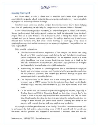 kaplangmat.com | 1-800-KAP-TEST | blog.kaplangmat.com Page 29
Staying Motivated
We talked above, in Part II, about how to evaluate your GMAT score against the
competition for a specific school. Understanding your progress along the way—or seeming lack
of progress—is an entirely different challenge.
Sometimes your score on a practice test just doesn’t make sense. You’ve been studying
hard. You felt good during the test. Why did you get no score increase, or even a decrease?
If your score isn’t as high as you would like, it’s important to put it in context. For example,
Kaplan has long noted that on the second practice test (with the diagnostic being the first),
people often see a score decrease. That is because Kaplan is filling their heads with new
methods and people haven’t gotten used to them. By analogy, touch-typing is much more
efficient than hunt-and-peck, but when you’re learning to touch-type, every move is
agonizingly thought out, and the hunt-and-pecker is (temporarily) faster. This problem can last
for a couple of tests.
Other possible explanations:
Test conditions are what most people think of first. Did you take the test after a long
day of work? Did you check your email during the test? Such factors could cause
you to score under your “true performance.” But an important caveat is in order:
rather than blame your score on your Blackberry, you should try to block out the
time for a more realistic practice test (the Official Test Day Experience can be helpful
for the email-checkers) and get a more reliable data point.
Not finishing the sections is a common problem. That is one of the first things you
should review when you open up a test. Consider whether you spent too much time
on any particular questions, and whether you followed through on your time
management strategy as outlined above.
One frequent cause on the Quant side is not learning the formulas. This is a
necessary step to GMAT success. Use the formulas/methods sheet. Use the Pocket
Reference. If you decide to learn the formulas, you will. If you have to, make flash
cards.
On the verbal side, the common culprits are dropping the methods, especially in
Reading Comp and Critical Reasoning. People do this either because they’re too
scared to think or because they’re worried that the methods will take too much
time. Paradoxically, investing the time into executing the method results in a net
savings of time because you spend fewer seconds debating the merits of the
answers with yourself: You just look for a match to your prediction.
An example on the last point from one of our faculty: “I once had a student who came back
to us because she had gotten a disappointing score of 480. I worked with her awhile and
discovered she had panicked and dropped all the methods. I reviewed them with her and
 