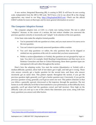 kaplangmat.com | 1-800-KAP-TEST | blog.kaplangmat.com Page 6
A new section, Integrated Reasoning (IR), is coming in 2012. It will have its own scoring
scale, independent from the 200 to 800 scale. We’ll have a lot to say about IR as the change
approaches; stay tuned to our blog, http://blog.kaplanGMAT.com. Check out the official
GMAT website for more on that topic and for more general information on scores.6
The Computer Adaptive Format
The computer adaptive test, or CAT, is a fairly new testing format. The test is called
“adaptive” because, in the course of a section, the test notices whether you answered the
previous question correctly or incorrectly and “adapts” in its selection of the next question.
A few basic rules make the adaptive format possible.
You’re presented with one question at a time, and you must answer it to move on to
the next question.
You can’t return to previously answered questions within a section.
You can’t skip questions—or rather, the only questions that can be skipped or
omitted are any questions at the end of a section that you leave unanswered.
Within a section (Quantitative or Verbal), the questions are not grouped by topic or
type. You don’t, for example, finish Reading Comprehension and then move on to
Sentence Correction and then to Critical Reasoning; those three question types are
interspersed with each other throughout the section.
Here’s how the adapting works. You start the section (Quantitative or Verbal) with a
median-difficulty question; about half of test takers get it right, and half get it wrong. Those
who answer correctly get a harder question for the second item, and those who answer
incorrectly get an easier item. This pattern repeats: throughout the section, if you got the
previous question right, generally you’ll get a harder question next. Conversely, if you got the
previous question wrong, generally you’ll get an easier one next. This pattern reiterates so that
you follow a generally upward, downward or flat trajectory through the questions. The test
homes in on the difficulty level that is best matched to your performance; at that difficulty level,
generally, you’ll get about half the questions correct and half incorrect. How high on the
difficulty scale you end up is one of the criteria that determine your score, along with how
many questions you answer and other factors.
6
http://www.mba.com/the-gmat/gmat-scores-and-score-reports.aspx
 