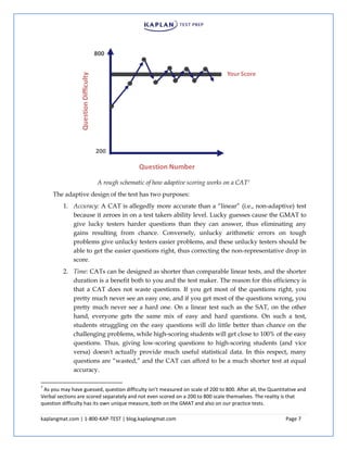 kaplangmat.com | 1-800-KAP-TEST | blog.kaplangmat.com Page 7
A rough schematic of how adaptive scoring works on a CAT7
The adaptive design of the test has two purposes:
1. Accuracy: A CAT is allegedly more accurate than a “linear” (i.e., non-adaptive) test
because it zeroes in on a test takers ability level. Lucky guesses cause the GMAT to
give lucky testers harder questions than they can answer, thus eliminating any
gains resulting from chance. Conversely, unlucky arithmetic errors on tough
problems give unlucky testers easier problems, and these unlucky testers should be
able to get the easier questions right, thus correcting the non-representative drop in
score.
2. Time: CATs can be designed as shorter than comparable linear tests, and the shorter
duration is a benefit both to you and the test maker. The reason for this efficiency is
that a CAT does not waste questions. If you get most of the questions right, you
pretty much never see an easy one, and if you get most of the questions wrong, you
pretty much never see a hard one. On a linear test such as the SAT, on the other
hand, everyone gets the same mix of easy and hard questions. On such a test,
students struggling on the easy questions will do little better than chance on the
challenging problems, while high-scoring students will get close to 100% of the easy
questions. Thus, giving low-scoring questions to high-scoring students (and vice
versa) doesn't actually provide much useful statistical data. In this respect, many
questions are “wasted,” and the CAT can afford to be a much shorter test at equal
accuracy.
7
As you may have guessed, question difficulty isn’t measured on scale of 200 to 800. After all, the Quantitative and
Verbal sections are scored separately and not even scored on a 200 to 800 scale themselves. The reality is that
question difficulty has its own unique measure, both on the GMAT and also on our practice tests.
 
