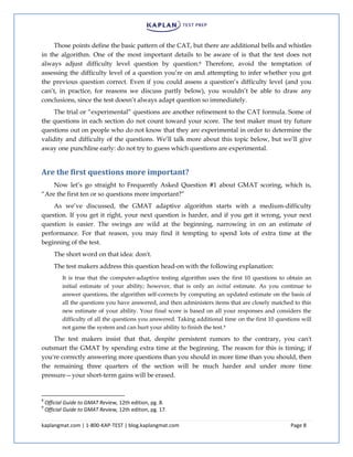 kaplangmat.com | 1-800-KAP-TEST | blog.kaplangmat.com Page 8
Those points define the basic pattern of the CAT, but there are additional bells and whistles
in the algorithm. One of the most important details to be aware of is that the test does not
always adjust difficulty level question by question.8 Therefore, avoid the temptation of
assessing the difficulty level of a question you’re on and attempting to infer whether you got
the previous question correct. Even if you could assess a question’s difficulty level (and you
can’t, in practice, for reasons we discuss partly below), you wouldn’t be able to draw any
conclusions, since the test doesn’t always adapt question so immediately.
The trial or “experimental” questions are another refinement to the CAT formula. Some of
the questions in each section do not count toward your score. The test maker must try future
questions out on people who do not know that they are experimental in order to determine the
validity and difficulty of the questions. We’ll talk more about this topic below, but we’ll give
away one punchline early: do not try to guess which questions are experimental.
Are the first questions more important?
Now let’s go straight to Frequently Asked Question #1 about GMAT scoring, which is,
“Are the first ten or so questions more important?”
As we’ve discussed, the GMAT adaptive algorithm starts with a medium-difficulty
question. If you get it right, your next question is harder, and if you get it wrong, your next
question is easier. The swings are wild at the beginning, narrowing in on an estimate of
performance. For that reason, you may find it tempting to spend lots of extra time at the
beginning of the test.
The short word on that idea: don't.
The test makers address this question head-on with the following explanation:
It is true that the computer-adaptive testing algorithm uses the first 10 questions to obtain an
initial estimate of your ability; however, that is only an initial estimate. As you continue to
answer questions, the algorithm self-corrects by computing an updated estimate on the basis of
all the questions you have answered, and then administers items that are closely matched to this
new estimate of your ability. Your final score is based on all your responses and considers the
difficulty of all the questions you answered. Taking additional time on the first 10 questions will
not game the system and can hurt your ability to finish the test.9
The test makers insist that that, despite persistent rumors to the contrary, you can't
outsmart the GMAT by spending extra time at the beginning. The reason for this is timing; if
you're correctly answering more questions than you should in more time than you should, then
the remaining three quarters of the section will be much harder and under more time
pressure—your short-term gains will be erased.
8
Official Guide to GMAT Review, 12th edition, pg. 8.
9
Official Guide to GMAT Review, 12th edition, pg. 17.
 