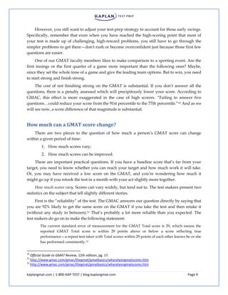 kaplangmat.com | 1-800-KAP-TEST | blog.kaplangmat.com Page 9
However, you still want to adjust your test-prep strategy to account for those early swings.
Specifically, remember that even when you have reached the high-scoring point that most of
your test is made up of challenging, high-reward problems, you still have to go through the
simpler problems to get there—don't rush or become overconfident just because those first few
questions are easier.
One of our GMAT faculty members likes to make comparison to a sporting event. Are the
first innings or the first quarter of a game more important than the following ones? Maybe,
since they set the whole tone of a game and give the leading team options. But to win, you need
to start strong and finish strong.
The cost of not finishing strong on the GMAT is substantial. If you don’t answer all the
questions, there is a penalty assessed which will precipitously lower your score. According to
GMAC, this effect is more exaggerated in the case of high scorers. “Failing to answer five
questions…could reduce your score from the 91st percentile to the 77th percentile.”10 And as we
will see now, a score difference of that magnitude is substantial.
How much can a GMAT score change?
There are two pieces to the question of how much a person’s GMAT score can change
within a given period of time:
1. How much scores vary;
2. How much scores can be improved.
These are important practical questions. If you have a baseline score that’s far from your
target, you need to know whether you can reach your target and how much work it will take.
Or, you may have received a low score on the GMAT, and you’re wondering how much it
might go up if you retook the test in a month with your act slightly more together.
How much scores vary. Scores can vary widely, but tend not to. The test makers present two
statistics on the subject that tell slightly different stories.
First is the “reliability” of the test. The GMAC answers our question directly by saying that
you are 92% likely to get the same score on the GMAT if you take the test and then retake it
(without any study in between).11 That’s probably a lot more reliable than you expected. The
test makers do go on to make the following statement:
The current standard error of measurement for the GMAT Total score is 29, which means the
reported GMAT Total score is within 29 points above or below a score reflecting true
performance—a repeat test taker with Total scores within 29 points of each other knows he or she
has performed consistently.12
10
Official Guide to GMAT Review, 12th edition, pg. 17.
11
http://www.gmac.com/gmac/thegmat/gmatbasics/whyrelyongmatscores.htm
12
http://www.gmac.com/gmac/thegmat/gmatbasics/whyrelyongmatscores.htm
 