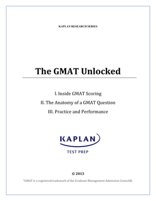 KAPLAN RESEARCH SERIES
The GMAT Unlocked
I. Inside GMAT Scoring
II. The Anatomy of a GMAT Question
III. Practice and Performance
© 2013
*GMAT is a registered trademark of the Graduate Management Admission Council®.
 