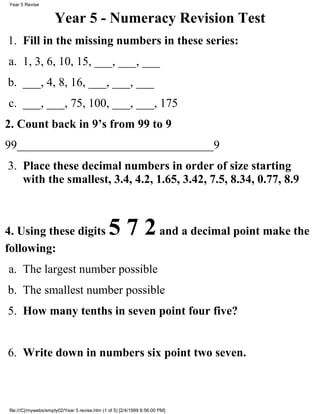 Year 5 - Numeracy Revision Test
Fill in the missing numbers in these series:1.
1, 3, 6, 10, 15, ___, ___, ___a.
___, 4, 8, 16, ___, ___, ___b.
___, ___, 75, 100, ___, ___, 175c.
2. Count back in 9’s from 99 to 9
99_________________________________9
Place these decimal numbers in order of size starting
with the smallest, 3.4, 4.2, 1.65, 3.42, 7.5, 8.34, 0.77, 8.9
3.
4. Using these digits 5 7 2and a decimal point make the
following:
The largest number possiblea.
The smallest number possibleb.
How many tenths in seven point four five?5.
Write down in numbers six point two seven.6.
Year 5 Revise
file:///C|/mywebs/empty02/Year 5 revise.htm (1 of 5) [2/4/1999 6:56:00 PM]
 