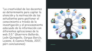 “La creatividad de los docentes
es determinante para captar la
atención y la motivación de los
estudiantes para gestionar el
conocimiento a través de la
investigación y el procesamiento
adecuado de la información con
diferentes aplicaciones de la
web 2.0.” (Guerrero Gallardo,
León Quinapallo, Cargua García,
Lozano, & Cuenca Pineda, 2017,
párr.conclusiones)
 