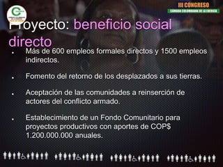 Proyecto: beneficio social
directoMás de 600 empleos formales directos y 1500 empleos
indirectos.
Fomento del retorno de los desplazados a sus tierras.
Aceptación de las comunidades a reinserción de
actores del conflicto armado.
Establecimiento de un Fondo Comunitario para
proyectos productivos con aportes de COP$
1.200.000.000 anuales.
III CONGRESO
CÁMARA COLOMBIANA DE LA ENERGÍA
 