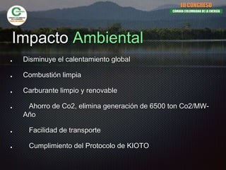 Impacto Ambiental
Disminuye el calentamiento global
Combustión limpia
Carburante limpio y renovable
Ahorro de Co2, elimina generación de 6500 ton Co2/MW-
Año
Facilidad de transporte
Cumplimiento del Protocolo de KIOTO
III CONGRESO
CÁMARA COLOMBIANA DE LA ENERGÍA
 