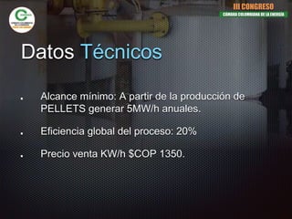 Datos Técnicos
Alcance mínimo: A partir de la producción de
PELLETS generar 5MW/h anuales.
Eficiencia global del proceso: 20%
Precio venta KW/h $COP 1350.
III CONGRESO
CÁMARA COLOMBIANA DE LA ENERGÍA
 