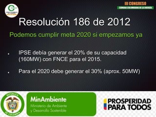 Resolución 186 de 2012
IPSE debía generar el 20% de su capacidad
(160MW) con FNCE para el 2015.
Para el 2020 debe generar el 30% (aprox. 50MW)
Podemos cumplir meta 2020 si empezamos ya
III CONGRESO
CÁMARA COLOMBIANA DE LA ENERGÍA
 