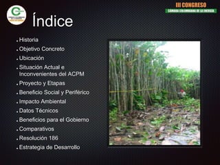 Índice
Historia
Objetivo Concreto
Ubicación
Situación Actual e
Inconvenientes del ACPM
Proyecto y Etapas
Beneficio Social y Periférico
Impacto Ambiental
Datos Técnicos
Beneficios para el Gobierno
Comparativos
Resolución 186
Estrategia de Desarrollo
III CONGRESO
CÁMARA COLOMBIANA DE LA ENERGÍA
 