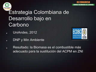 Estrategia Colombiana de
Desarrollo bajo en
Carbono
UniAndes, 2012
DNP y Min Ambiente
Resultado: la Biomasa es el combustible más
adecuado para la sustitución del ACPM en ZNI
III CONGRESO
CÁMARA COLOMBIANA DE LA ENERGÍA
 