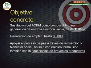 Objetivo
concreto
Sustitución del ACPM como combustible para
generación de energía eléctrica limpia, hasta 150MW
Generación de empleo, hasta 60.000
Apoyar el proceso de paz a través de reinserción y
bienestar social, no sólo con empleo formal sino
también con la financiación de proyectos productivos
III CONGRESO
CÁMARA COLOMBIANA DE LA ENERGÍA
 