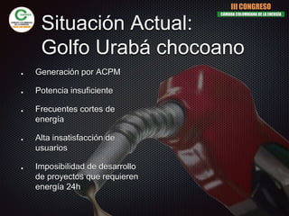 Situación Actual:
Golfo Urabá chocoano
Generación por ACPM
Potencia insuficiente
Frecuentes cortes de
energía
Alta insatisfacción de
usuarios
Imposibilidad de desarrollo
de proyectos que requieren
energía 24h
III CONGRESO
CÁMARA COLOMBIANA DE LA ENERGÍA
 