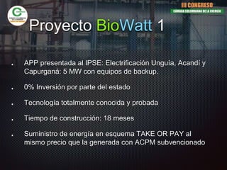 Proyecto BioWatt 1
APP presentada al IPSE: Electrificación Unguía, Acandí y
Capurganá: 5 MW con equipos de backup.
0% Inversión por parte del estado
Tecnología totalmente conocida y probada
Tiempo de construcción: 18 meses
Suministro de energía en esquema TAKE OR PAY al
mismo precio que la generada con ACPM subvencionado
III CONGRESO
CÁMARA COLOMBIANA DE LA ENERGÍA
 