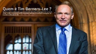 Quem é Tim Berners-Lee ?
Berners-Lee é considerado o pai da internet, ele criou a linguagem de marcação
HTML, a URL, o protocolo HTTP, o primeiro servidor e o primeiro navegador de
internet na década de 90.
4
 