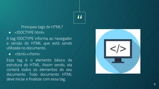 “
6
● <!DOCTYPE html>
A tag !DOCTYPE informa ao navegador
a versão do HTML que está sendo
utilizada no documento.
● <html></html>
Esta tag é o elemento básico da
estrutura do HTML. Assim sendo, ela
conterá todos os elementos do seu
documento. Todo documento HTML
deve iniciar e finalizar com essa tag;
Principais tags do HTML?
 