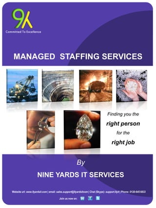 MANAGED STAFFING SERVICES




                                                                                  Finding you the

                                                                                 right person
                                                                                          for the

                                                                                      right job


                                                        By
                     NINE YARDS IT SERVICES

Website url: www.9yardsit.com | email: sales.support@9yardsitcom | Chat (Skype): support.9yit | Phone: 0120-645 6833

                                         Join us now on:
 