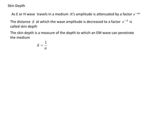 As E or H wave travels in a medium .It’s amplitude is attenuated by a factor
The distance at which the wave amplitude is decreased to a factor is
called skin depth
The skin depth is a measure of the depth to which an EM wave can penetrate
the medium
Skin Depth
 