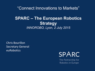 “Connect Innovations to Markets”
SPARC – The European Robotics
Strategy
INNOROBO, Lyon, 2 July 2015
Chris Bourillon
Secretary General
euRobotics
 