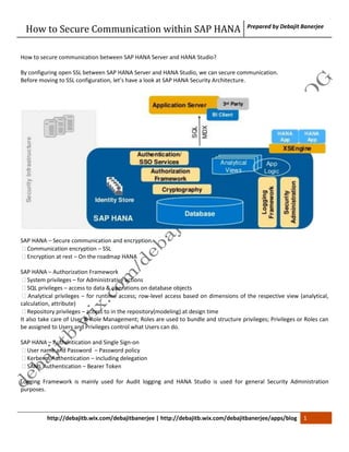 How to Secure Communication within SAP HANA Prepared by Debajit Banerjee 
How to secure communication between SAP HANA Server and HANA Studio? 
By configuring open SSL between SAP HANA Server and HANA Studio, we can secure communication. 
Before moving to SSL configuration, let’s have a look at SAP HANA Security Architecture. 
SAP HANA – Secure communication and encryption 
 Communication encryption – SSL 
 Encryption at rest – On the roadmap HANA 
SAP HANA – Authorization Framework 
 System privileges – for Administrative actions 
 SQL privileges – access to data & operations on database objects 
 Analytical privileges – for runtime access; row-level access based on dimensions of the respective view (analytical, 
calculation, attribute) 
 Repository privileges – access to in the repository(modeling) at design time 
It also take care of User & Role Management; Roles are used to bundle and structure privileges; Privileges or Roles can 
be assigned to Users and Privileges control what Users can do. 
SAP HANA – Authentication and Single Sign-on 
 User name and Password – Password policy 
 Kerberos Authentication – including delegation 
 SAML Authentication – Bearer Token 
Logging Framework is mainly used for Audit logging and HANA Studio is used for general Security Administration 
purposes. 
http://debajitb.wix.com/debajitbanerjee | http://debajitb.wix.com/debajitbanerjee/apps/blog 1 
 