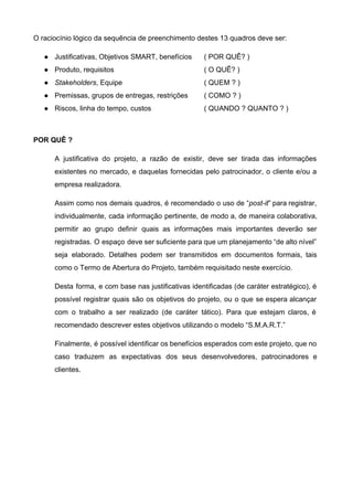 O raciocínio lógico da sequência de preenchimento destes 13 quadros deve ser: 
● Justificativas, Objetivos SMART, benefícios  ( POR QUÊ? ) 
● Produto, requisitos  ( O QUÊ? ) 
● Stakeholders​, Equipe  ( QUEM ? ) 
● Premissas, grupos de entregas, restrições  ( COMO ? ) 
● Riscos, linha do tempo, custos  ( QUANDO ? QUANTO ? )
 
POR QUÊ ?  
A justificativa do projeto, a razão de existir, deve ser tirada das informações                         
existentes no mercado, e daquelas fornecidas pelo patrocinador, o cliente e/ou a                       
empresa realizadora.  
Assim como nos demais quadros, é recomendado o uso de “​post­it​” para registrar,                         
individualmente, cada informação pertinente, de modo a, de maneira colaborativa,                   
permitir ao grupo definir quais as informações mais importantes deverão ser                     
registradas. O espaço deve ser suficiente para que um planejamento “de alto nível”                         
seja elaborado. Detalhes podem ser transmitidos em documentos formais, tais                   
como o Termo de Abertura do Projeto, também requisitado neste exercício. 
Desta forma, e com base nas justificativas identificadas (de caráter estratégico), é                       
possível registrar quais são os objetivos do projeto, ou o que se espera alcançar                           
com o trabalho a ser realizado (de caráter tático). Para que estejam claros, é                           
recomendado descrever estes objetivos utilizando o modelo “S.M.A.R.T.” 
Finalmente, é possível identificar os benefícios esperados com este projeto, que no                       
caso traduzem as expectativas dos seus desenvolvedores, patrocinadores e                 
clientes.  
 
   
 