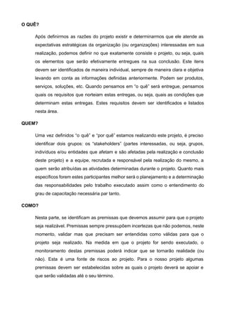 O QUÊ? 
Após definirmos as razões do projeto existir e determinarmos que ele atende as                         
expectativas estratégicas da organização (ou organizações) interessadas em sua                 
realização, podemos definir no que exatamente consiste o projeto, ou seja, quais                       
os elementos que serão efetivamente entregues na sua conclusão. Este itens                     
devem ser identificados de maneira individual, sempre de maneira clara e objetiva                       
levando em conta as informações definidas anteriormente. Podem ser produtos,                   
serviços, soluções, etc. Quando pensamos em “o quê” será entregue, pensamos                     
quais os requisitos que norteiam estas entregas, ou seja, quais as condições que                         
determinam estas entregas. Estes requisitos devem ser identificados e listados                   
nesta área. 
QUEM? 
Uma vez definidos “o quê” e “por quê” estamos realizando este projeto, é preciso                           
identificar dois grupos: os “stakeholders” (partes interessadas, ou seja, grupos,                   
indivíduos e/ou entidades que afetam e são afetadas pela realização e conclusão                       
deste projeto) e a equipe, recrutada e responsável pela realização do mesmo, a                         
quem serão atribuídas as atividades determinadas durante o projeto. Quanto mais                     
específicos forem estes participantes melhor será o planejamento e a determinação                     
das responsabilidades pelo trabalho executado assim como o entendimento do                   
grau de capacitação necessária par tanto. 
COMO? 
Nesta parte, se identificam as premissas que devemos assumir para que o projeto                         
seja realizável. Premissas sempre pressupõem incertezas que não podemos, neste                   
momento, validar mas que precisam ser entendidas como válidas para que o                       
projeto seja realizado. Na medida em que o projeto for sendo executado, o                         
monitoramento destas premissas poderá indicar que se tornarão realidade (ou                   
não). Esta é uma fonte de riscos ao projeto. Para o nosso projeto algumas                           
premissas devem ser estabelecidas sobre as quais o projeto deverá se apoiar e                         
que serão validadas até o seu término. 
 