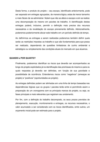 Desta forma, o produto do projeto – seu escopo, identificado anteriormente, pode                       
ser separado em entregas agrupadas, de maneira lógica, estas de menor tamanho                       
e mais fáceis de se administrar. Notem que não se altera o escopo e sim se realiza                                 
uma decomposição do mesmo em pacotes de trabalho. A identificação destas                     
entregas poderá, inclusive, permitir a definição mais precisa dos recursos                   
necessários e da revalidação do escopo previamente definido. Adicionalmente,                 
poderemos posteriormente alocar este trabalho em um período definido de tempo. 
Ao definirmos as entregas a serem realizadas poderemos também definir quais                     
serão as restrições impostas ao trabalho e que são fundamentais para que possa                         
ser realizado, dependendo de questões limitadoras de cunho ambiental e                   
estratégico ou simplesmente das condições atuais do mercado em que atuamos. 
 
QUANDO e POR QUANTO? 
Finalmente, poderemos identificar os riscos que deverão ser acompanhados ao                   
longo do projeto explicitados já na identificação das premissas do mesmo e para os                           
quais respostas já deverão ser definidas, em função de sua gravidade e                       
possibilidade de ocorrência. Entendemos riscos como “negativos” (ameaças ao                 
projeto) e “positivos” (oportunidades ao projeto).  
As entregas definidas podem ser alinhadas em uma linha de tempo baseadas nas                         
dependências lógicas que os grupos / pacotes terão entre si permitindo assim a                         
preparação de um cronograma com os principais marcos do projeto, ou seja, as                         
fases principais e mais relevantes que registram seu andamento. 
Por fim, com a definição do trabalho decomposto, os seus prazos previstos de                         
planejamento, execução, monitoramento e entregas, os recursos necessários, o                 
valor acumulado a ser considerado com os riscos identificados, entre outros, um                       
orçamento inicial pode ser estimado para o projeto.  
 
   
 