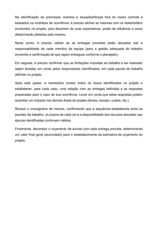 Na identificação de premissas, eventos e situações/forças fora do nosso controle e                       
baseados na incerteza de ocorrência, é preciso alinhar as mesmas com os ​stakeholders                         
envolvidos no projeto, pois decorrem de suas expectativas, poder de influência e como                         
afetam/serão afetados pelo mesmo.  
Neste ponto, é preciso validar se as entregas previstas estão alocadas sob a                         
responsabilidade de cada membro da equipe (para a gestão adequada do trabalho                       
envolvido e confirmação de que sejam entregues conforme o planejado).  
Em seguida, é preciso confirmar que as limitações impostas ao trabalho a ser realizado                           
sejam levadas em conta pelos responsáveis identificados, em cada pacote de trabalho                       
definido no projeto.  
Após este passo, é necessário revisar todos os riscos identificados no projeto e                         
estabelecer, para cada caso, uma relação com as entregas definidas e as respostas                         
preparadas para o caso de sua ocorrência. Levar em conta que estas respostas podem                           
acarretar um impacto nas demais áreas do projeto (tempo, escopo, custos, etc.).  
Revisar o cronograma de marcos, confirmando que a sequência estabelecida entre os                       
pacotes de trabalho, os prazos de cada um e a disponibilidade dos recursos alocados nas                             
épocas identificadas continuem válidos.  
Finalmente, decompor o orçamento de acordo com cada entrega prevista, determinando                     
um valor final geral (acumulado) para o estabelecimento da estimativa de orçamento do                         
projeto.  
   
 