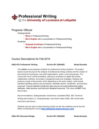 Professional Writing
@ the University of Louisiana at Lafayette
Programs Offered
Undergraduate
� Minor in Professional Writing
� BA in English with a concentration in Professional Writing
Graduate
� Graduate Certificate in Professional Writing
� MA in English with a concentration in Professional Writing
Course Descriptions for Fall 2015
ENGL 472: Professional Writing Section 001 (ONLINE) Randy Gonzales
This online course prepares students for professional writing situations. The project-
based course focuses on the analysis of professional writing contexts and the creation of
documents for businesses, non-profit organizations, and/or community groups. The
course will mimic a virtual workplace, placing an emphasis on digital documents,
collaborative methods, and project management tools and strategies. Students will
produce a range of documents, which depending on the work context, could include
standard operating policies and procedures, feasibility reports, handbooks, and business
proposals. Course materials include two open-source (no-cost) professional writing
textbooks, video lectures, and instructor-designed resources. This class will NOT meet
face-to-face.
Recommendations: Undergraduates should have completed ENGL 365: Technical
Writing with at least a C. Undergraduates who haven’t taken ENGL 365 should seek
instructor’s permission.
Students who are new to online learning should use the free readiness tool at this link
before scheduling this course:http://ullafayette.smartermeasure.com/
ENGL 474: Document Design Section 001 (ONLINE) Randy Gonzales
 