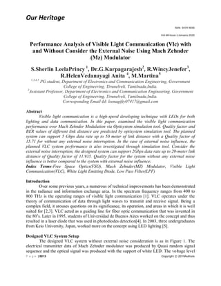 Our Heritage
ISSN: 0474-9030
Vol-68-Issue-1-January-2020
P a g e | 8913 Copyright ⓒ 2019Authors
Performance Analysis of Visible Light Communication (Vlc) with
and Without Consider the External Noise Using Mach Zehnder
(Mz) Modulator
S.Sherlin LeelaPrincy 1
, Dr.G.Karpagarajesh2
, R.WincyJenefer3
,
R.HelenVedanayagi Anita 4
, M.Martina5
1,3,4,5
PG student, Department of Electronics and Communication Engineering, Government
College of Engineering, Tirunelveli, Tamilnadu,India.
2
Assistant Professor, Department of Electronics and Communication Engineering, Government
College of Engineering, Tirunelveli, Tamilnadu,India.
Corresponding Email-Id: leenagifty07417@gmail.com
Abstract
Visible light communication is a high-speed developing technique with LEDs for both
lighting and data communication. In this paper, examined the visible light communication
performance over Mach Zehnder Modulation via Optisystem simulation tool. Quality factor and
BER values of different link distance are predicted by optisystem simulation tool. The planned
system can support 5 Gbps data rate up to 50 meter of link distance with a Quality factor of
15.71 for without any external noise interruption. In the case of external noise influence, the
planned VLC system performance is also investigated through simulation tool. Consider the
external noise interruption, the designed system can support 2Gbps data rate up to 20-meter link
distance of Quality factor of 11.935. Quality factor for the system without any external noise
influence is better compared to the system with external noise influence.
Index Terms-Free Space Optics(FSO), Mach Zehnder(MZ) Modulator, Visible Light
Communication(VLC), White Light Emitting Diode, Low Pass Filter(LPF)
Introduction
Over some previous years, a numerous of technical improvements has been demonstrated
in the radiance and information exchange area. In the spectrum frequency ranges from 400 to
800 THz is the operating ranges of visible light communication [1]. VLC operates under the
theory of communication of data through light waves to transmit and receive signal. Being a
complex field, it arouses questions on its significance, its operation, and areas in which it is well
suited for [2,3]. VLC acted as a guiding line for fiber optic communication that was invented in
the 80’s. Later in 1995, students of Universidad de Buenos Aires worked on the concept and thus
resulted in a laser diode that was used in photodiodes detection[4]. In 2003, three undergraduates
from Keio University, Japan, worked more on the concept using LED lighting [5].
Designed VLC System Setup
The designed VLC system without external noise consideration is as in Figure 1. The
electrical transmitter data of Mach Zehnder modulator was produced by Quasi random signal
sequence and the optical signal was produced with the support of white LED. The voltage level
 