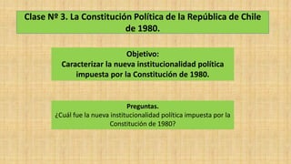 Clase Nº 3. La Constitución Política de la República de Chile
de 1980.
Objetivo:
Caracterizar la nueva institucionalidad política
impuesta por la Constitución de 1980.
Preguntas.
¿Cuál fue la nueva institucionalidad política impuesta por la
Constitución de 1980?
 