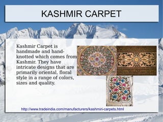 KASHMIR CARPET
Kashmir Carpet is
handmade and hand-
knotted which comes from
Kashmir. They have
intricate designs that are
primarily oriental, floral
style in a range of colors,
sizes and quality.
http://www.tradeindia.com/manufacturers/kashmiri-carpets.html
 