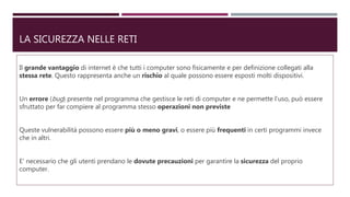 LA SICUREZZA NELLE RETI
Il grande vantaggio di internet è che tutti i computer sono fisicamente e per definizione collegati alla
stessa rete. Questo rappresenta anche un rischio al quale possono essere esposti molti dispositivi.
Un errore (bug) presente nel programma che gestisce le reti di computer e ne permette l’uso, può essere
sfruttato per far compiere al programma stesso operazioni non previste
Queste vulnerabilità possono essere più o meno gravi, o essere più frequenti in certi programmi invece
che in altri.
E’ necessario che gli utenti prendano le dovute precauzioni per garantire la sicurezza del proprio
computer.
 