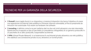 TECNICHE PER LA GARANZIA DELLA SICUREZZA
 Il firewall (muro taglia fuoco): è un dispositivo o insieme di dispositivi che hanno l’obiettivo di creare
una separazione tra Internet (rete pubblica) e l’Intranet (ritenuta vulnerabile), al fine di preservarla da
intrusioni non autorizzate. Può essere sia hardware che software.
 Il tunneling: è definito come la via per trasferire dati tra due reti simili attraverso una rete intermedia.
Questa tecnica incapsula un tipo di pacchetto (in precedenza crittografato) di un generico protocollo in
un pacchetto di un altro protocollo, trasportabile via Internet.
 Il VPN (Virtual Private Network) : è un’estensione di una Intranet privata attraverso una rete pubblica,
che stabilisce una connessione privata sicura, attraverso un tunnel privato.
 