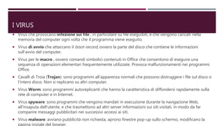 I VIRUS
 Virus che provocano infezione sui file , in particolare su file eseguibili, e che vengono caricati nella
memoria del computer ogni volta che il programma viene eseguito.
 Virus di avvio che attaccano il boot-record, ovvero la parte del disco che contiene le informazioni
sull’avvio del computer.
 Virus per le macro , ovvero comandi simbolici contenuti in Office che consentono di eseguire una
sequenza di operazioni elementari frequentemente utilizzate. Provoca malfunzionamenti nei programmi
Office.
 Cavalli di Troia (Trojan): sono programmi all’apparenza normali che possono distruggere i file sul disco o
l’intero disco. Non si replicano su altri computer.
 Virus Worm: sono programmi autoreplicanti che hanno la caratteristica di diffondersi rapidamente sulla
rete di computer e in Internet.
 Virus spyware: sono programmi che vengono mandati in esecuzione durante la navigazione Web,
all’insaputa dell’utente, e che trasmettono ad altri server informazioni sui siti visitati, in modo da far
comparire messaggi pubblicitari nei successivi accessi ai siti.
 Virus malware: avviano pubblicità non richiesta, aprono finestre pop-up sullo schermo, modificano la
pagina iniziale del bowser.
 