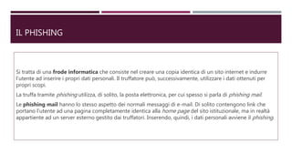 IL PHISHING
Si tratta di una frode informatica che consiste nel creare una copia identica di un sito internet e indurre
l’utente ad inserire i propri dati personali. Il truffatore può, successivamente, utilizzare i dati ottenuti per
propri scopi.
La truffa tramite phishing utilizza, di solito, la posta elettronica, per cui spesso si parla di phishing mail.
Le phishing mail hanno lo stesso aspetto dei normali messaggi di e-mail. Di solito contengono link che
portano l’utente ad una pagina completamente identica alla home page del sito istituzionale, ma in realtà
appartiente ad un server esterno gestito dai truffatori. Inserendo, quindi, i dati personali avviene il phishing.
 